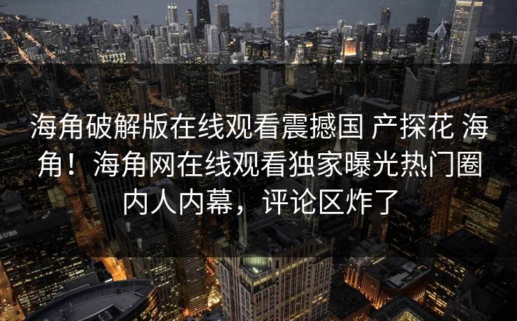 海角破解版在线观看震撼国 产探花 海角！海角网在线观看独家曝光热门圈内人内幕，评论区炸了