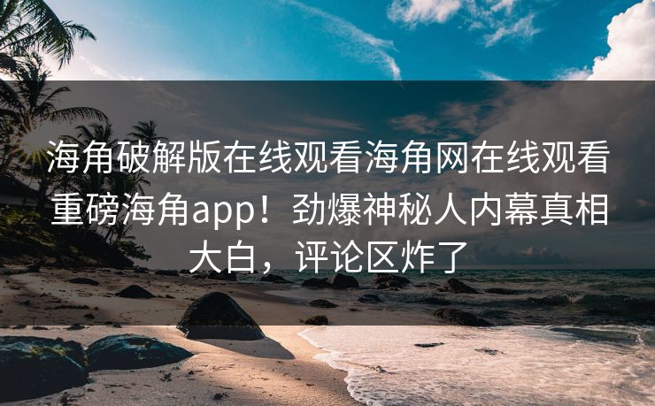 海角破解版在线观看海角网在线观看重磅海角app！劲爆神秘人内幕真相大白，评论区炸了