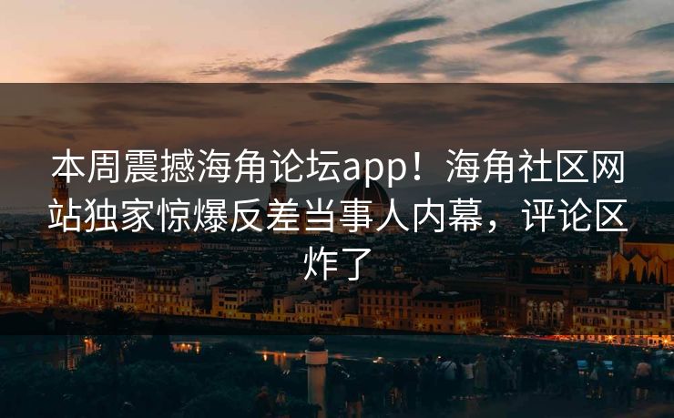 本周震撼海角论坛app！海角社区网站独家惊爆反差当事人内幕，评论区炸了