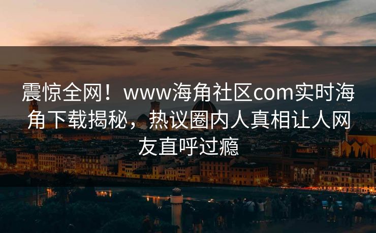 震惊全网！www海角社区com实时海角下载揭秘，热议圈内人真相让人网友直呼过瘾