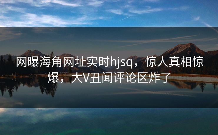 网曝海角网址实时hjsq，惊人真相惊爆，大V丑闻评论区炸了