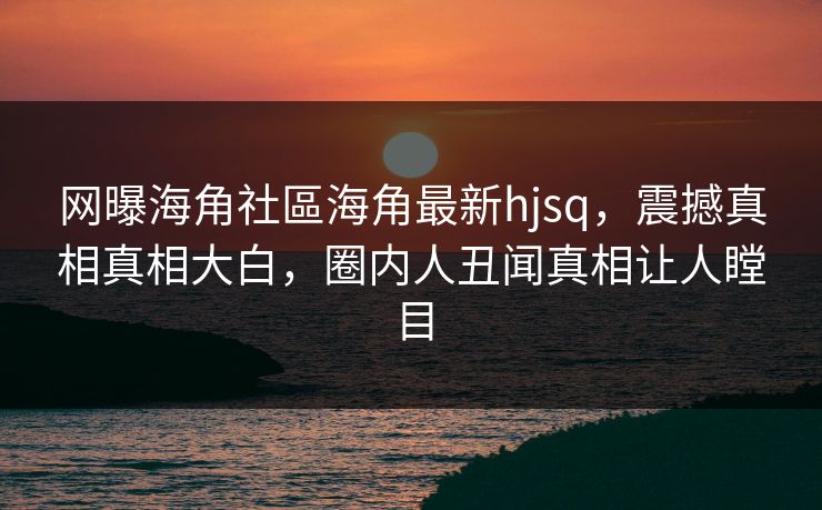 网曝海角社區海角最新hjsq，震撼真相真相大白，圈内人丑闻真相让人瞠目