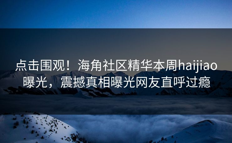 点击围观！海角社区精华本周haijiao曝光，震撼真相曝光网友直呼过瘾
