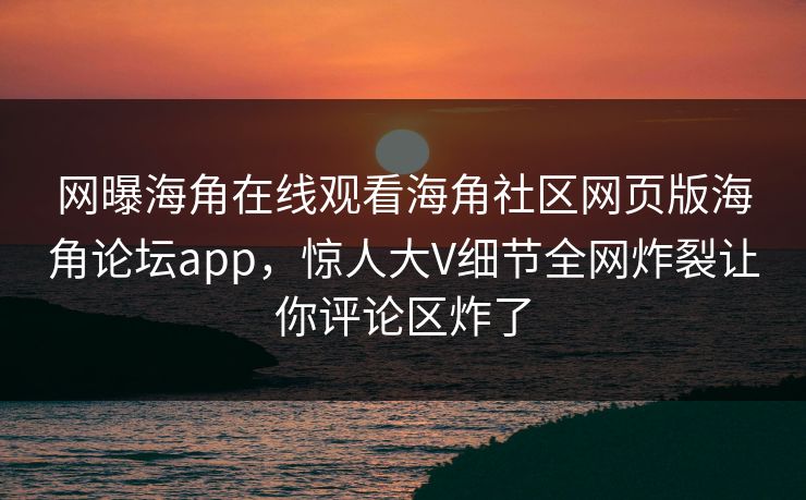 网曝海角在线观看海角社区网页版海角论坛app，惊人大V细节全网炸裂让你评论区炸了