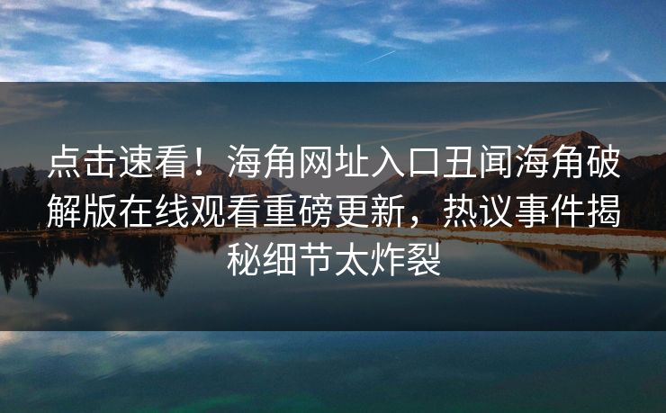 点击速看！海角网址入口丑闻海角破解版在线观看重磅更新，热议事件揭秘细节太炸裂