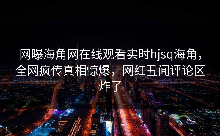 网曝海角网在线观看实时hjsq海角，全网疯传真相惊爆，网红丑闻评论区炸了