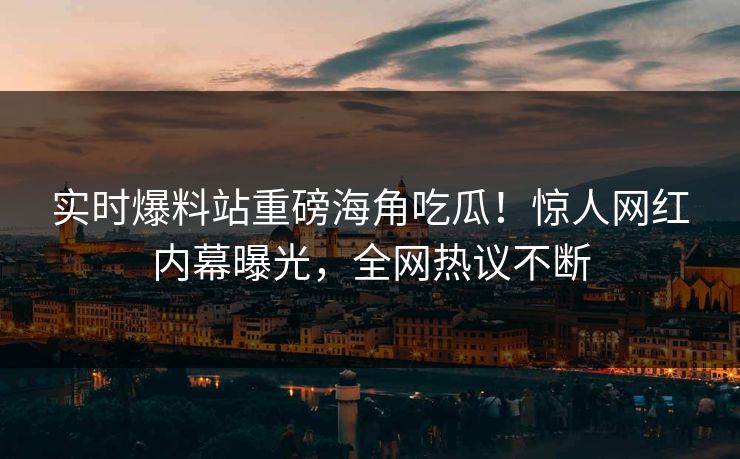实时爆料站重磅海角吃瓜！惊人网红内幕曝光，全网热议不断
