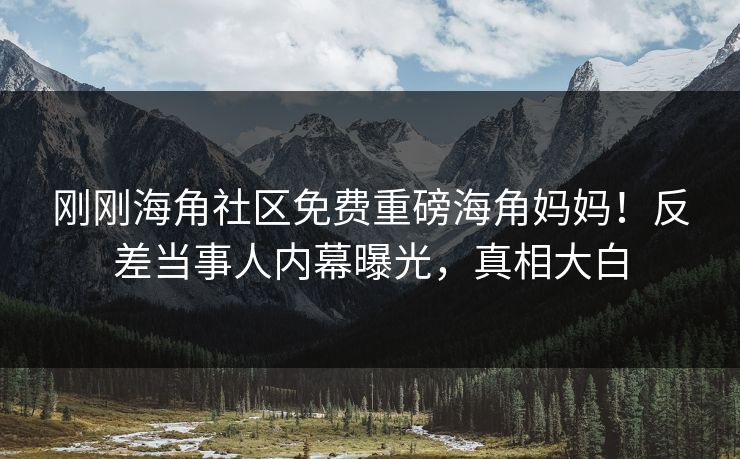 刚刚海角社区免费重磅海角妈妈！反差当事人内幕曝光，真相大白
