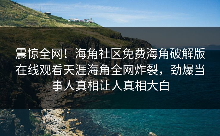 震惊全网！海角社区免费海角破解版在线观看天涯海角全网炸裂，劲爆当事人真相让人真相大白