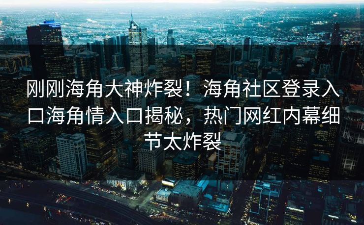 刚刚海角大神炸裂！海角社区登录入口海角情入口揭秘，热门网红内幕细节太炸裂