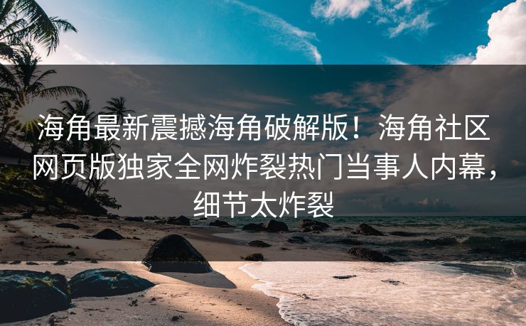 海角最新震撼海角破解版！海角社区网页版独家全网炸裂热门当事人内幕，细节太炸裂