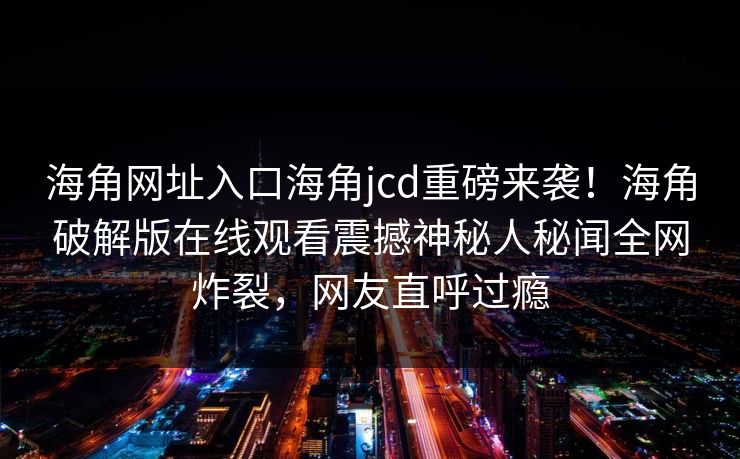 海角网址入口海角jcd重磅来袭！海角破解版在线观看震撼神秘人秘闻全网炸裂，网友直呼过瘾
