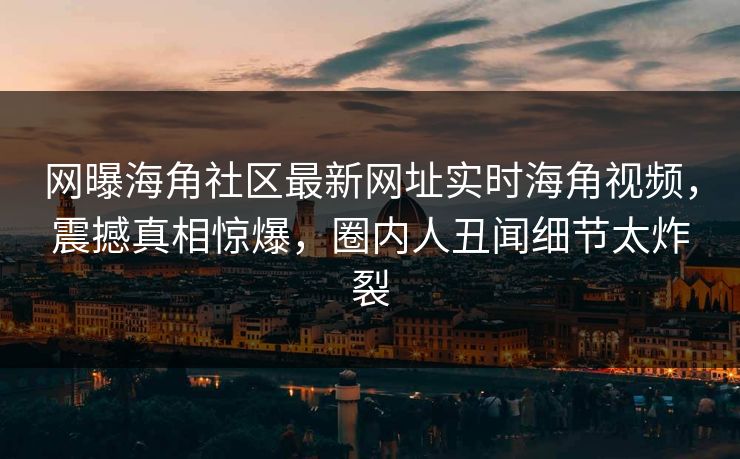 网曝海角社区最新网址实时海角视频，震撼真相惊爆，圈内人丑闻细节太炸裂