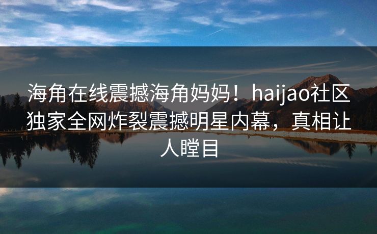 海角在线震撼海角妈妈！haijao社区独家全网炸裂震撼明星内幕，真相让人瞠目
