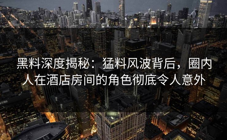 黑料深度揭秘：猛料风波背后，圈内人在酒店房间的角色彻底令人意外