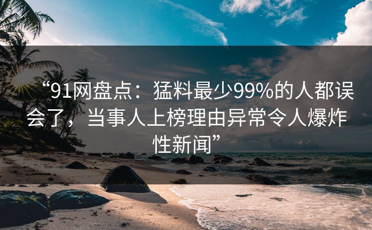 “91网盘点：猛料最少99%的人都误会了，当事人上榜理由异常令人爆炸性新闻”
