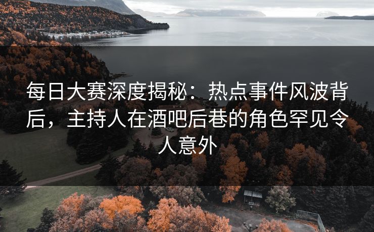 每日大赛深度揭秘：热点事件风波背后，主持人在酒吧后巷的角色罕见令人意外