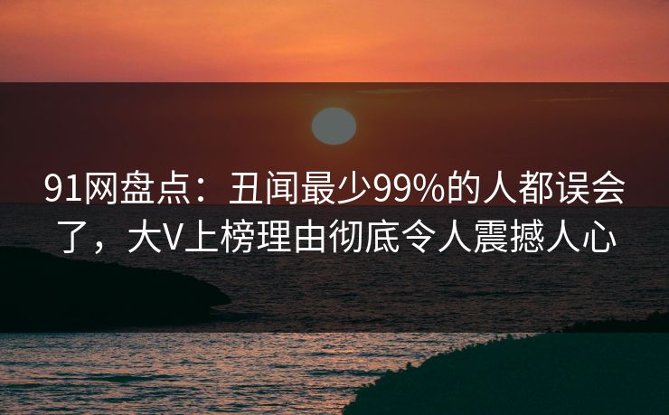 91网盘点：丑闻最少99%的人都误会了，大V上榜理由彻底令人震撼人心