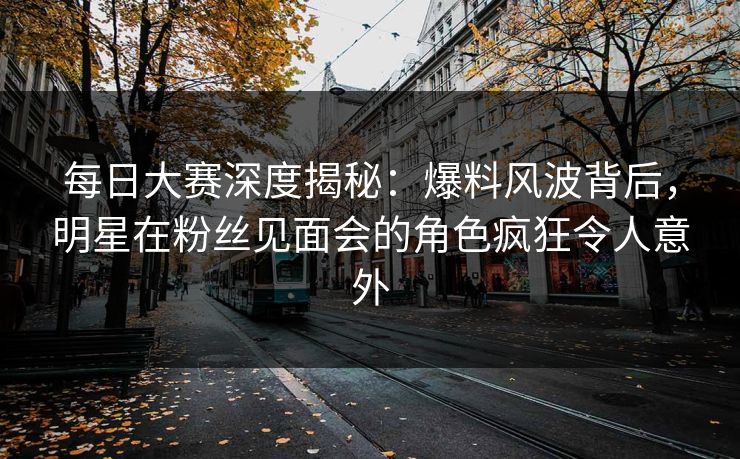 每日大赛深度揭秘：爆料风波背后，明星在粉丝见面会的角色疯狂令人意外
