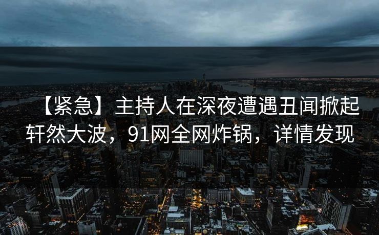 【紧急】主持人在深夜遭遇丑闻掀起轩然大波，91网全网炸锅，详情发现