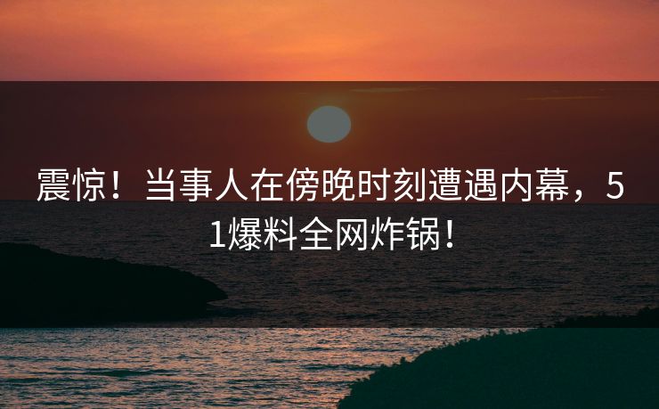 震惊！当事人在傍晚时刻遭遇内幕，51爆料全网炸锅！