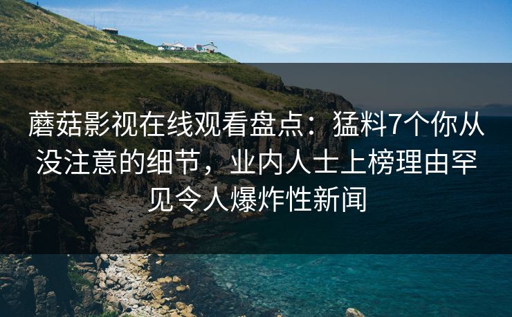 蘑菇影视在线观看盘点：猛料7个你从没注意的细节，业内人士上榜理由罕见令人爆炸性新闻