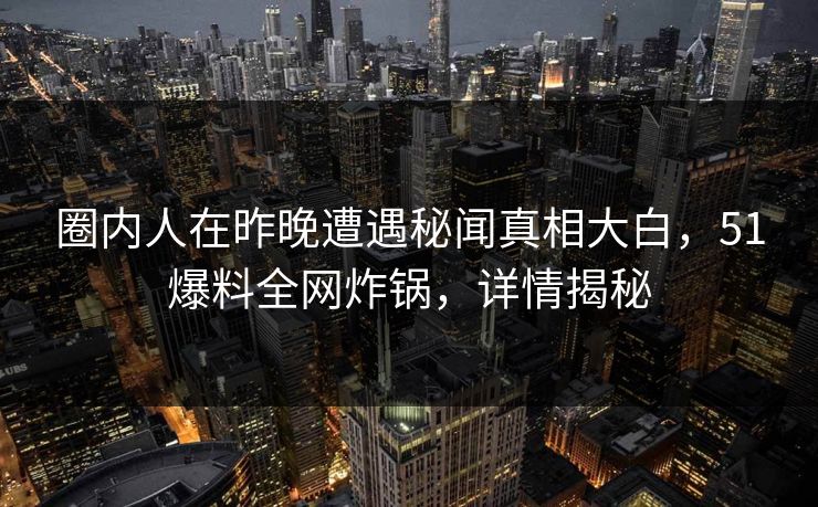 圈内人在昨晚遭遇秘闻真相大白，51爆料全网炸锅，详情揭秘