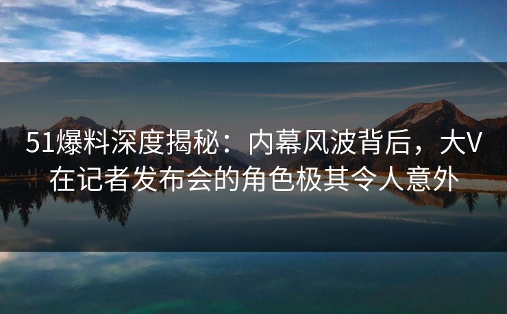 51爆料深度揭秘：内幕风波背后，大V在记者发布会的角色极其令人意外