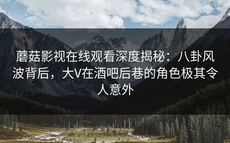 蘑菇影视在线观看深度揭秘：八卦风波背后，大V在酒吧后巷的角色极其令人意外