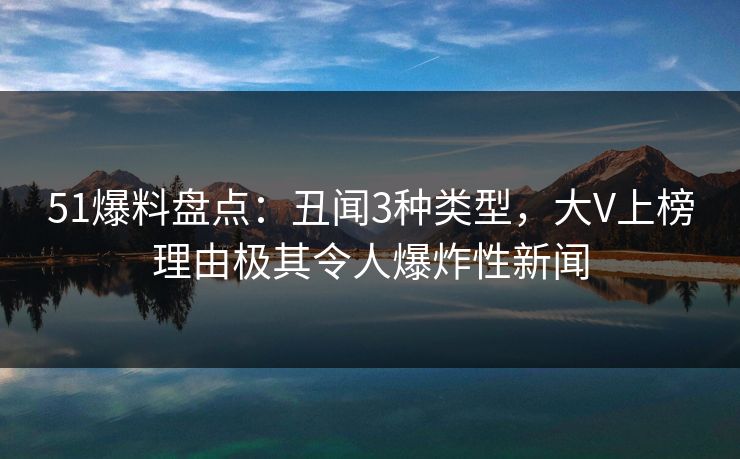 51爆料盘点：丑闻3种类型，大V上榜理由极其令人爆炸性新闻