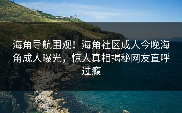 海角导航围观！海角社区成人今晚海角成人曝光，惊人真相揭秘网友直呼过瘾