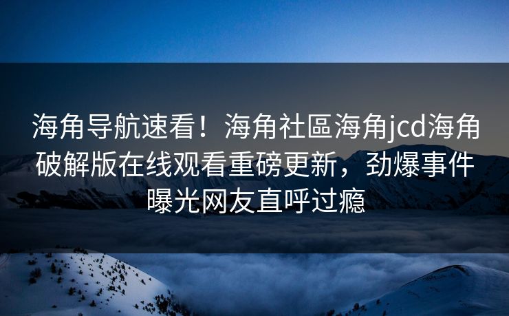 海角导航速看！海角社區海角jcd海角破解版在线观看重磅更新，劲爆事件曝光网友直呼过瘾