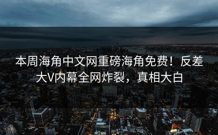 本周海角中文网重磅海角免费！反差大V内幕全网炸裂，真相大白