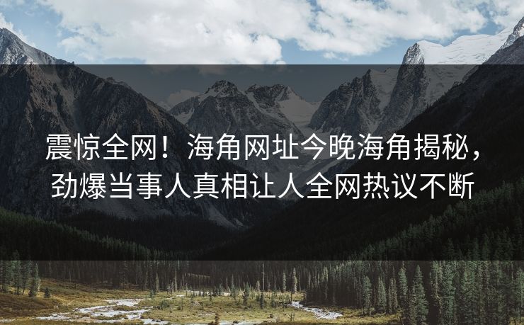 震惊全网！海角网址今晚海角揭秘，劲爆当事人真相让人全网热议不断