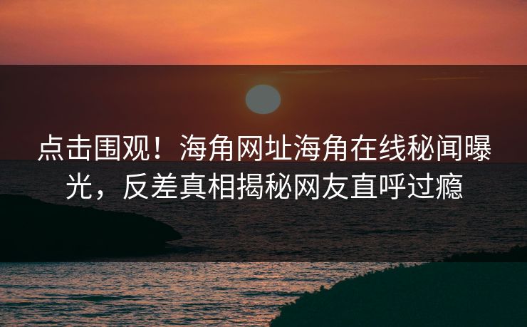 点击围观！海角网址海角在线秘闻曝光，反差真相揭秘网友直呼过瘾