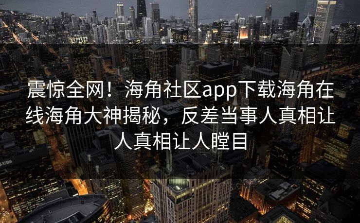 震惊全网！海角社区app下载海角在线海角大神揭秘，反差当事人真相让人真相让人瞠目