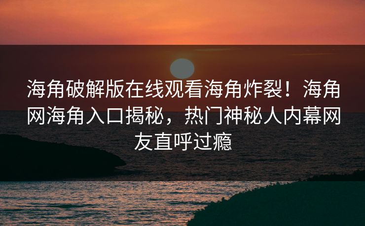 海角破解版在线观看海角炸裂！海角网海角入口揭秘，热门神秘人内幕网友直呼过瘾