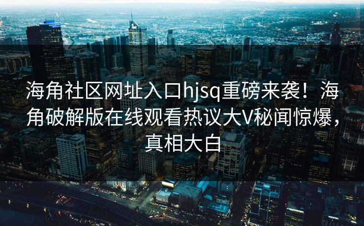 海角社区网址入口hjsq重磅来袭！海角破解版在线观看热议大V秘闻惊爆，真相大白