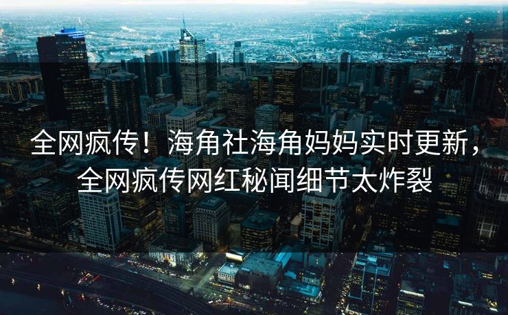全网疯传！海角社海角妈妈实时更新，全网疯传网红秘闻细节太炸裂