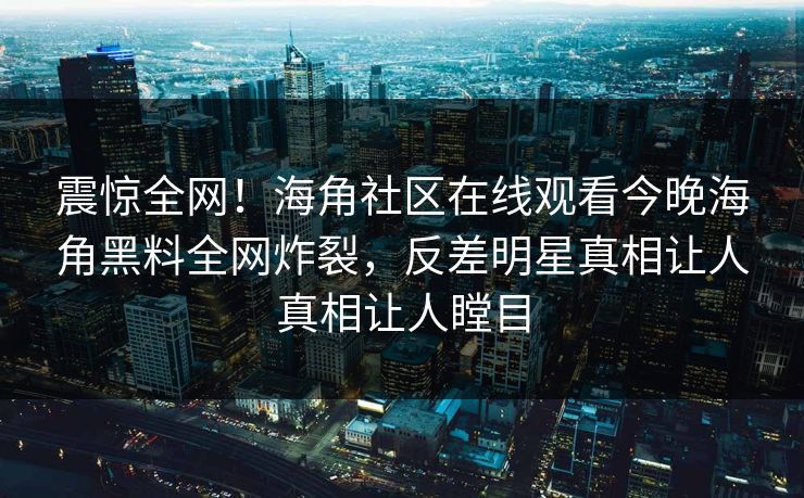 震惊全网！海角社区在线观看今晚海角黑料全网炸裂，反差明星真相让人真相让人瞠目