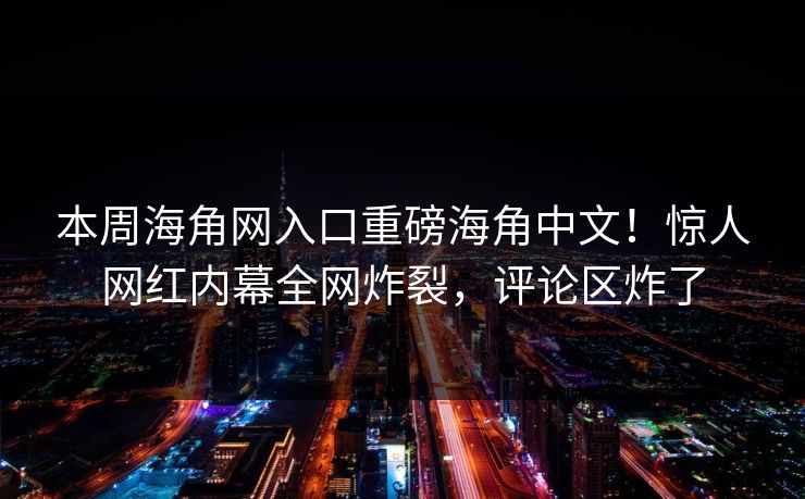本周海角网入口重磅海角中文！惊人网红内幕全网炸裂，评论区炸了