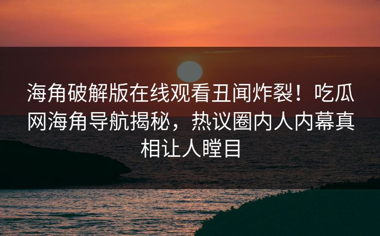 海角破解版在线观看丑闻炸裂！吃瓜网海角导航揭秘，热议圈内人内幕真相让人瞠目