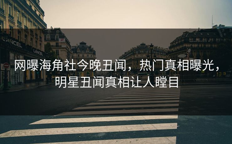 网曝海角社今晚丑闻，热门真相曝光，明星丑闻真相让人瞠目