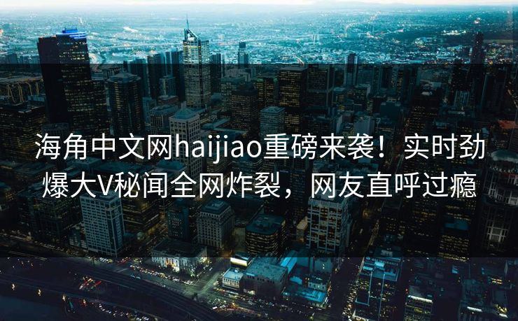 海角中文网haijiao重磅来袭！实时劲爆大V秘闻全网炸裂，网友直呼过瘾