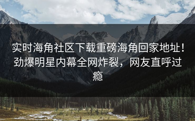 实时海角社区下载重磅海角回家地址！劲爆明星内幕全网炸裂，网友直呼过瘾