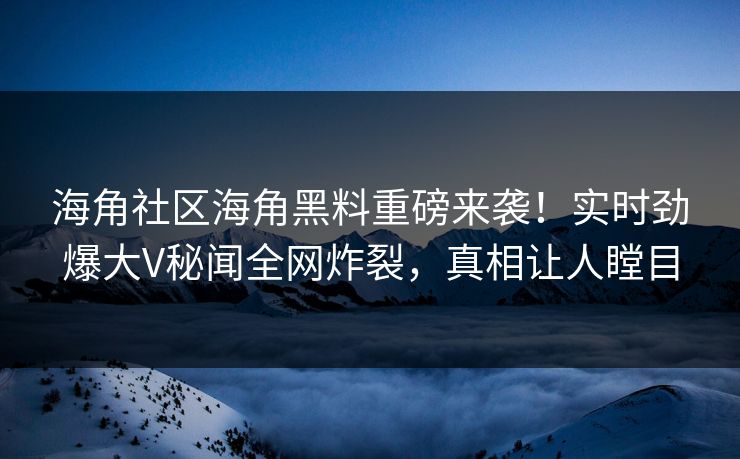 海角社区海角黑料重磅来袭！实时劲爆大V秘闻全网炸裂，真相让人瞠目