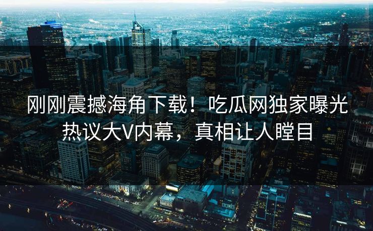 刚刚震撼海角下载！吃瓜网独家曝光热议大V内幕，真相让人瞠目