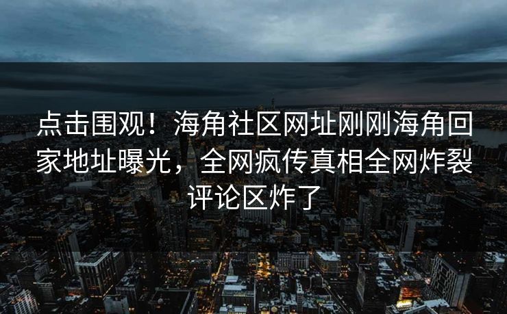 点击围观！海角社区网址刚刚海角回家地址曝光，全网疯传真相全网炸裂评论区炸了