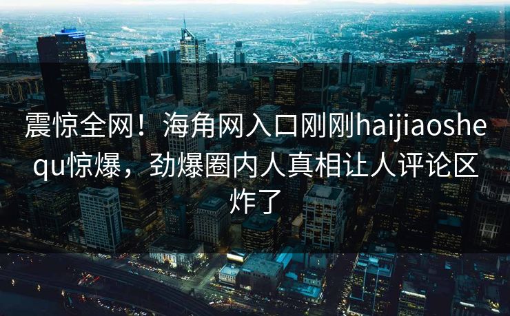 震惊全网！海角网入口刚刚haijiaoshequ惊爆，劲爆圈内人真相让人评论区炸了