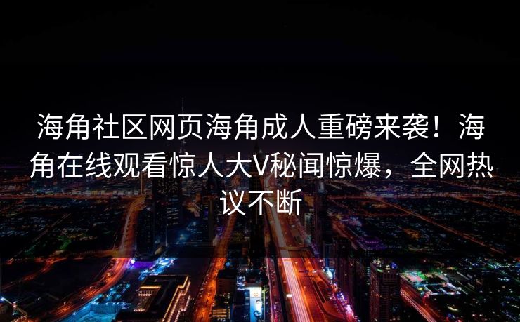 海角社区网页海角成人重磅来袭！海角在线观看惊人大V秘闻惊爆，全网热议不断
